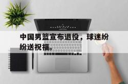问鼎娱乐APP-中国男篮宣布退役，球迷纷纷送祝福。