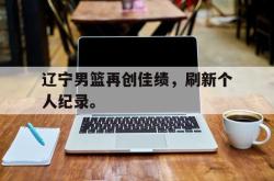 问鼎娱乐平台-辽宁男篮再创佳绩，刷新个人纪录。