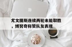 问鼎娱乐APP-尤文图斯连续两轮未能取胜，博努奇称赞队友表现