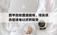 问鼎娱乐APP-西甲劲旅遭遇困境，球员状态低迷难以逆转局势