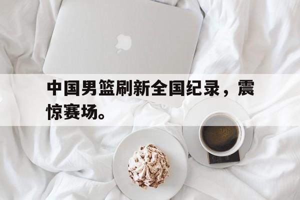 中国男篮刷新全国纪录，震惊赛场。