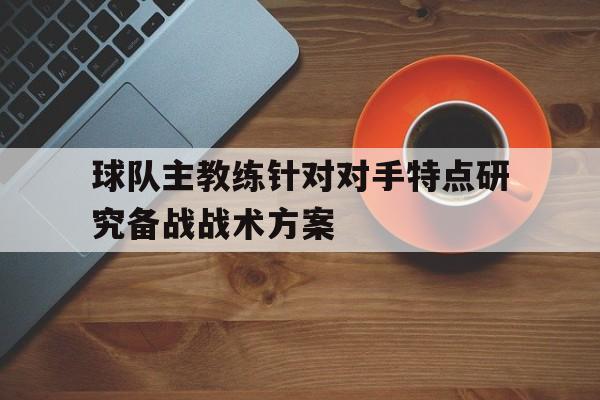 球队主教练针对对手特点研究备战战术方案