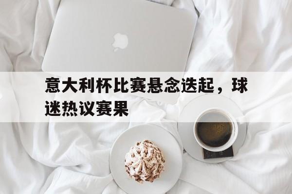 意大利杯比赛悬念迭起，球迷热议赛果