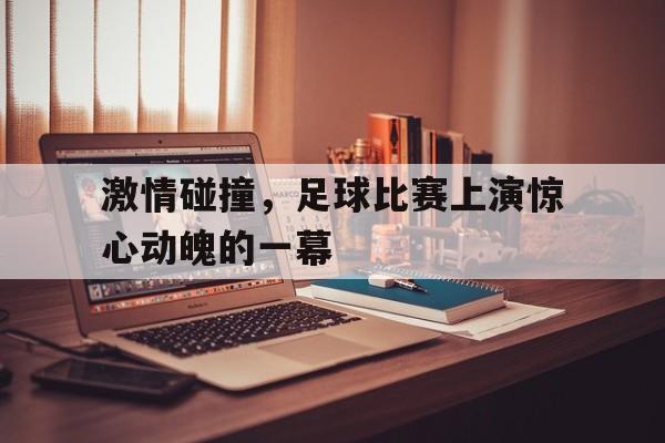 激情碰撞，足球比赛上演惊心动魄的一幕