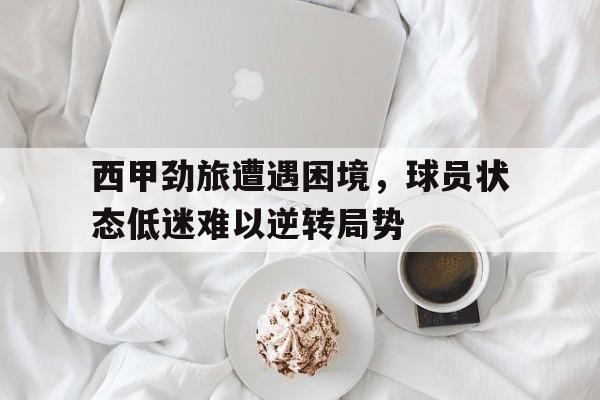 西甲劲旅遭遇困境，球员状态低迷难以逆转局势